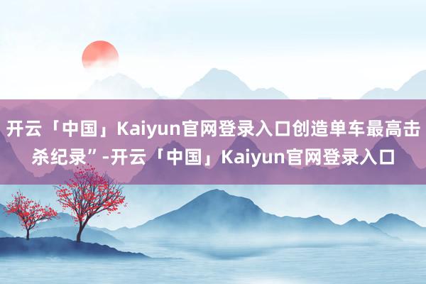 开云「中国」Kaiyun官网登录入口创造单车最高击杀纪录”-开云「中国」Kaiyun官网登录入口