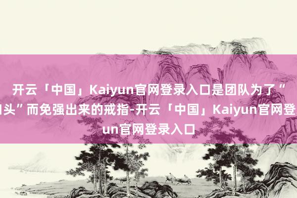 开云「中国」Kaiyun官网登录入口是团队为了“救助口头”而免强出来的戒指-开云「中国」Kaiyun官网登录入口