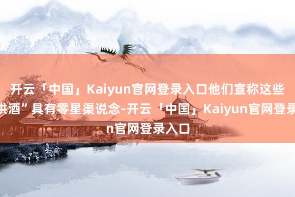 开云「中国」Kaiyun官网登录入口他们宣称这些“特供酒”具有零星渠说念-开云「中国」Kaiyun官网登录入口