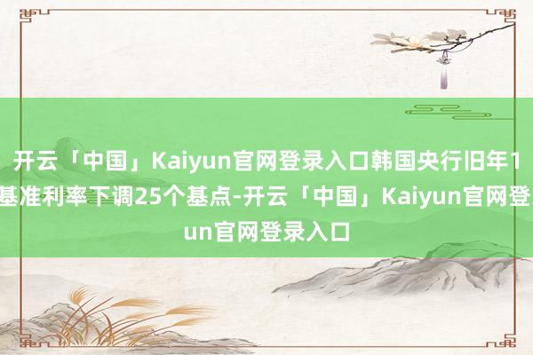 开云「中国」Kaiyun官网登录入口韩国央行旧年10月将基准利率下调25个基点-开云「中国」Kaiy