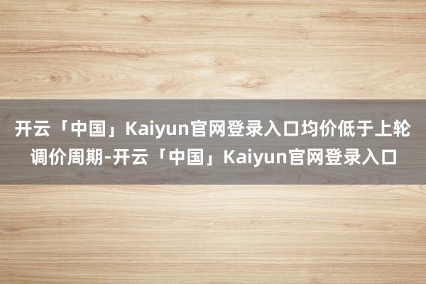 开云「中国」Kaiyun官网登录入口均价低于上轮调价周期-开云「中国」Kaiyun官网登录入口