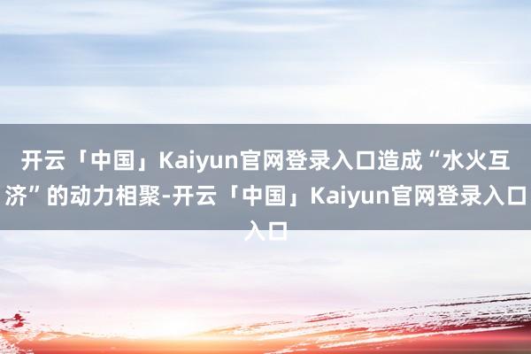 开云「中国」Kaiyun官网登录入口造成“水火互济”的动力相聚-开云「中国」Kaiyun官网登录入口