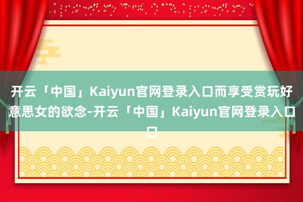 开云「中国」Kaiyun官网登录入口而享受赏玩好意思女的欲念-开云「中国」Kaiyun官网登录入口