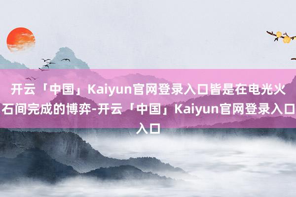 开云「中国」Kaiyun官网登录入口皆是在电光火石间完成的博弈-开云「中国」Kaiyun官网登录入口