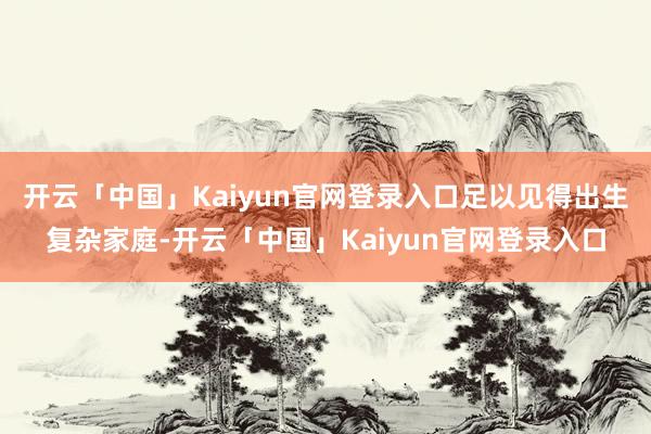 开云「中国」Kaiyun官网登录入口足以见得出生复杂家庭-开云「中国」Kaiyun官网登录入口
