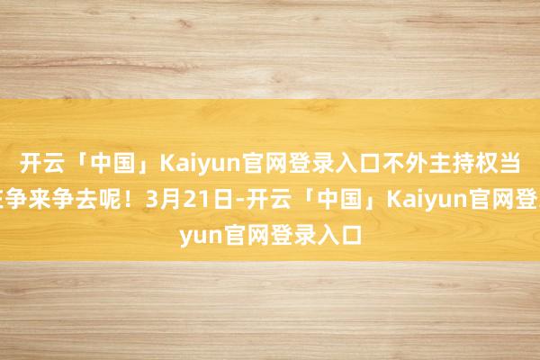 开云「中国」Kaiyun官网登录入口不外主持权当今还在争来争去呢！3月21日-开云「中国」Kaiyu