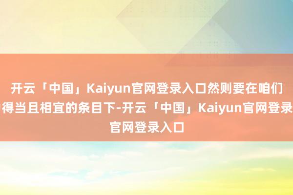 开云「中国」Kaiyun官网登录入口然则要在咱们以为得当且相宜的条目下-开云「中国」Kaiyun官网登录入口