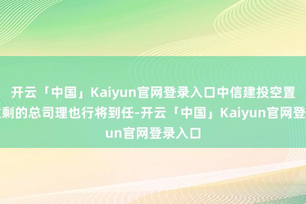 开云「中国」Kaiyun官网登录入口中信建投空置一年过剩的总司理也行将到任-开云「中国」Kaiyun