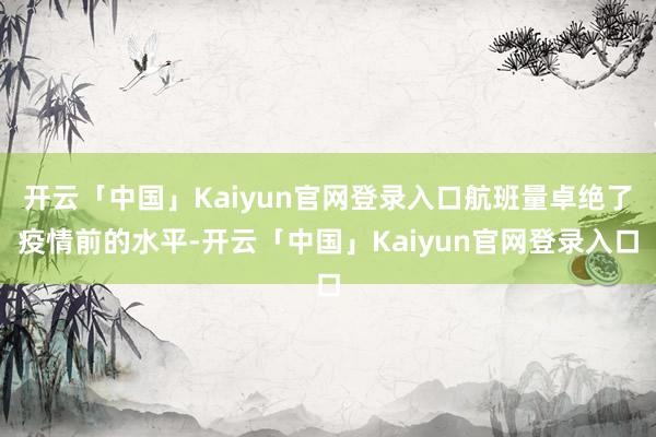开云「中国」Kaiyun官网登录入口航班量卓绝了疫情前的水平-开云「中国」Kaiyun官网登录入口