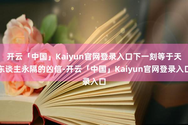 开云「中国」Kaiyun官网登录入口下一刻等于天东谈主永隔的凶信-开云「中国」Kaiyun官网登录入口