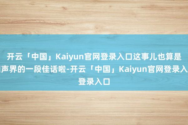 开云「中国」Kaiyun官网登录入口这事儿也算是相声界的一段佳话啦-开云「中国」Kaiyun官网登录