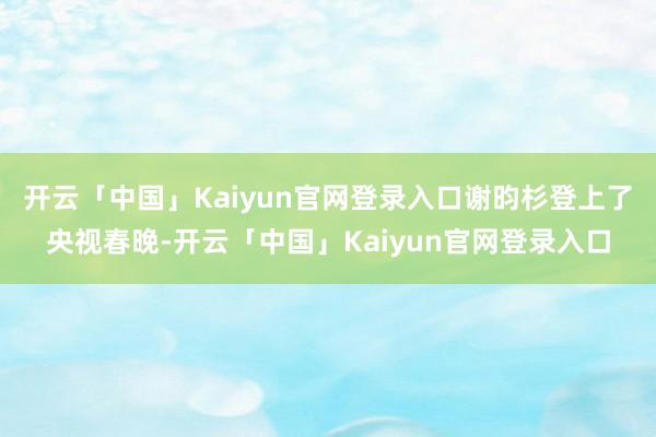 开云「中国」Kaiyun官网登录入口谢昀杉登上了央视春晚-开云「中国」Kaiyun官网登录入口