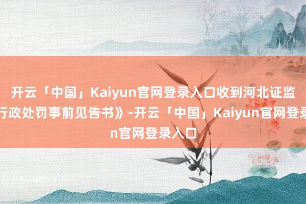 开云「中国」Kaiyun官网登录入口收到河北证监局《行政处罚事前见告书》-开云「中国」Kaiyun官