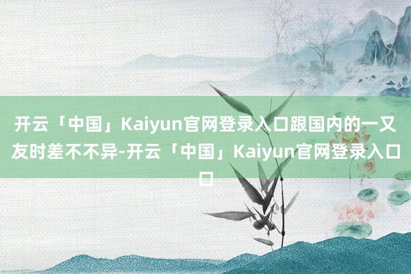 开云「中国」Kaiyun官网登录入口跟国内的一又友时差不不异-开云「中国」Kaiyun官网登录入口