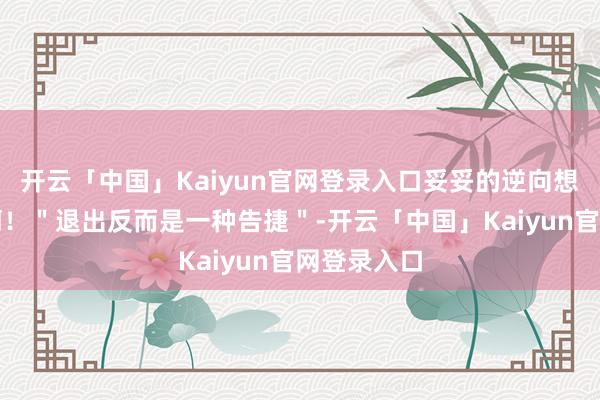 开云「中国」Kaiyun官网登录入口妥妥的逆向想维天花板啊！＂退出反而是一种告捷＂-开云「中国」Ka