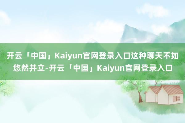 开云「中国」Kaiyun官网登录入口这种聊天不如悠然并立-开云「中国」Kaiyun官网登录入口