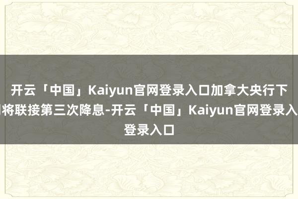 开云「中国」Kaiyun官网登录入口加拿大央行下周将联接第三次降息-开云「中国」Kaiyun官网登录