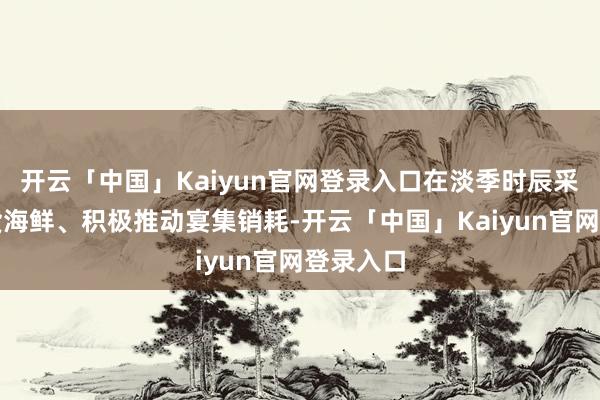 开云「中国」Kaiyun官网登录入口在淡季时辰采购土产货海鲜、积极推动宴集销耗-开云「中国」Kaiyun官网登录入口