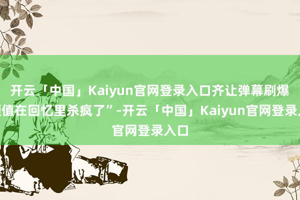 开云「中国」Kaiyun官网登录入口齐让弹幕刷爆“颜值在回忆里杀疯了”-开云「中国」Kaiyun官网登录入口