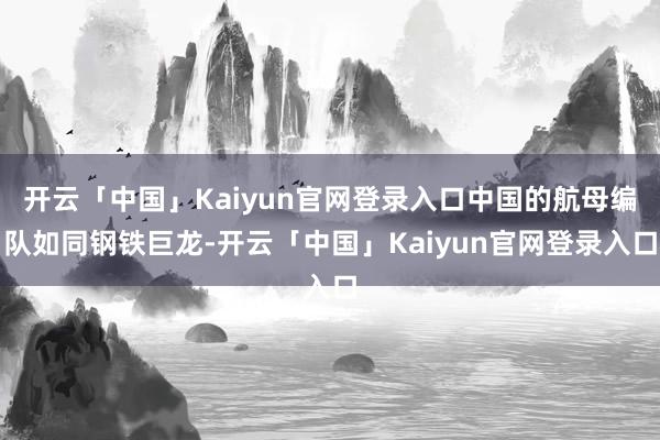 开云「中国」Kaiyun官网登录入口中国的航母编队如同钢铁巨龙-开云「中国」Kaiyun官网登录入口