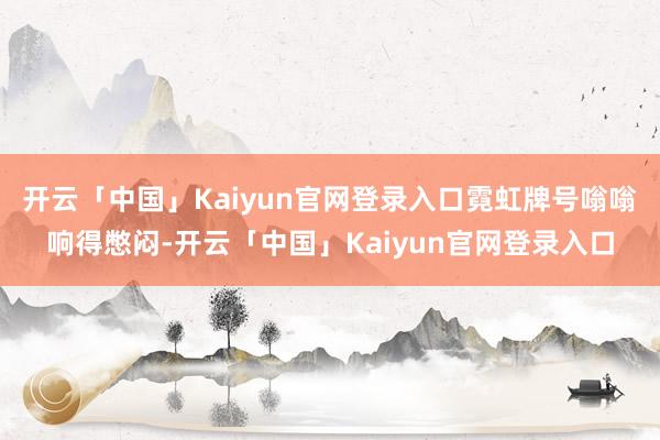 开云「中国」Kaiyun官网登录入口霓虹牌号嗡嗡响得憋闷-开云「中国」Kaiyun官网登录入口