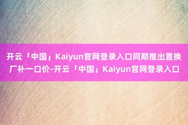 开云「中国」Kaiyun官网登录入口同期推出置换厂补一口价-开云「中国」Kaiyun官网登录入口
