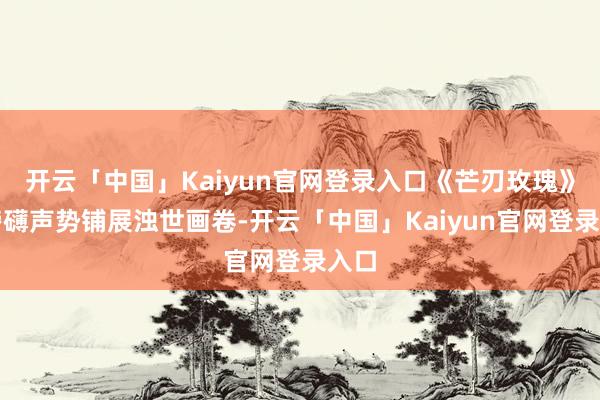 开云「中国」Kaiyun官网登录入口《芒刃玫瑰》以磅礴声势铺展浊世画卷-开云「中国」Kaiyun官网