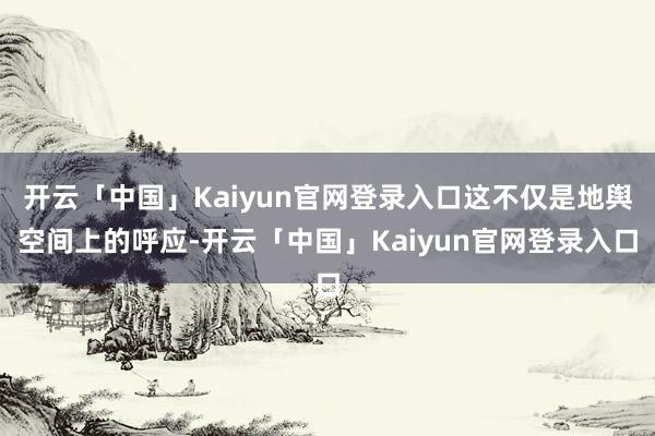 开云「中国」Kaiyun官网登录入口这不仅是地舆空间上的呼应-开云「中国」Kaiyun官网登录入口