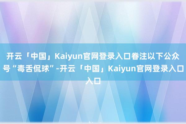 开云「中国」Kaiyun官网登录入口眷注以下公众号“毒舌侃球”-开云「中国」Kaiyun官网登录入口