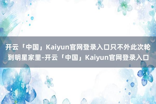开云「中国」Kaiyun官网登录入口只不外此次轮到明星家里-开云「中国」Kaiyun官网登录入口