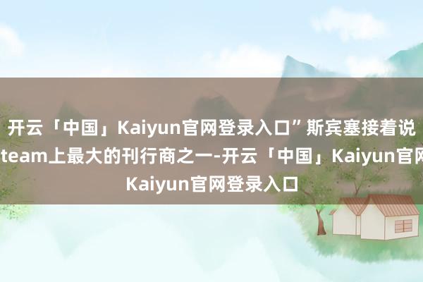 开云「中国」Kaiyun官网登录入口”斯宾塞接着说：“手脚Steam上最大的刊行商之一-开云「中国」