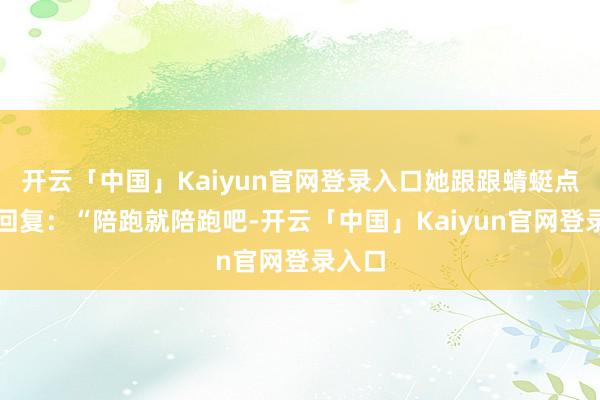 开云「中国」Kaiyun官网登录入口她跟跟蜻蜓点水地回复：“陪跑就陪跑吧-开云「中国」Kaiyun官