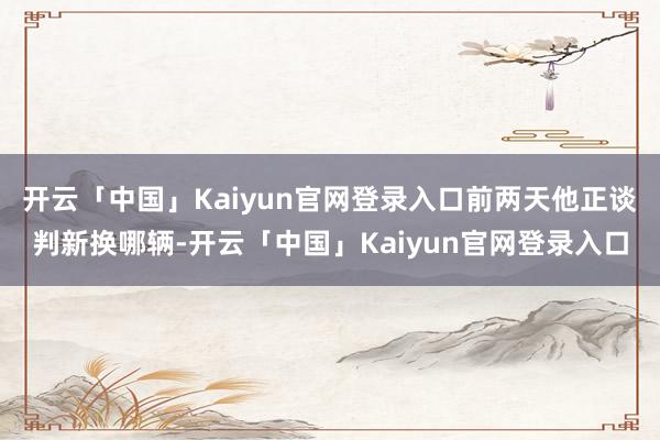 开云「中国」Kaiyun官网登录入口前两天他正谈判新换哪辆-开云「中国」Kaiyun官网登录入口