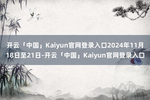 开云「中国」Kaiyun官网登录入口2024年11月18日至21日-开云「中国」Kaiyun官网登录入口