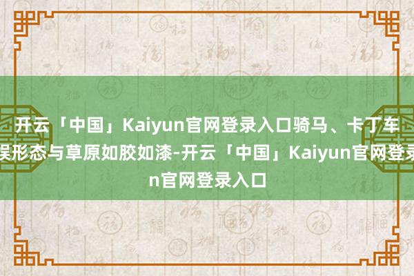 开云「中国」Kaiyun官网登录入口骑马、卡丁车等文娱形态与草原如胶如漆-开云「中国」Kaiyun官网登录入口