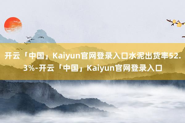 开云「中国」Kaiyun官网登录入口水泥出货率52.3%-开云「中国」Kaiyun官网登录入口