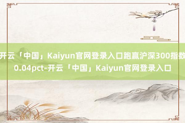 开云「中国」Kaiyun官网登录入口跑赢沪深300指数0.04pct-开云「中国」Kaiyun官网登