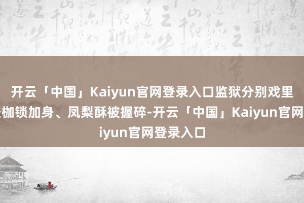 开云「中国」Kaiyun官网登录入口监狱分别戏里看着丈夫枷锁加身、凤梨酥被握碎-开云「中国」Kaiyun官网登录入口