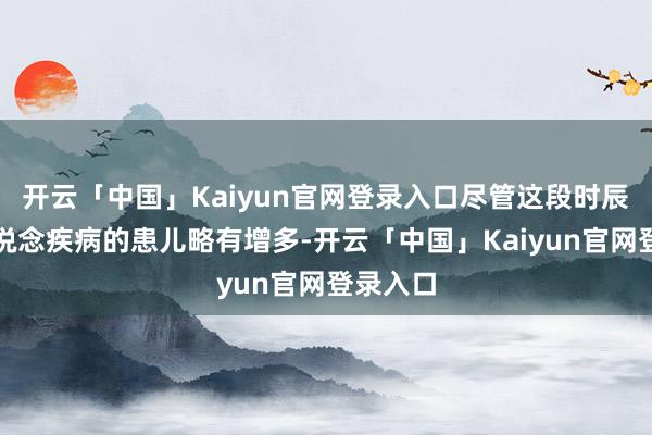 开云「中国」Kaiyun官网登录入口尽管这段时辰患呼吸说念疾病的患儿略有增多-开云「中国」Kaiyun官网登录入口