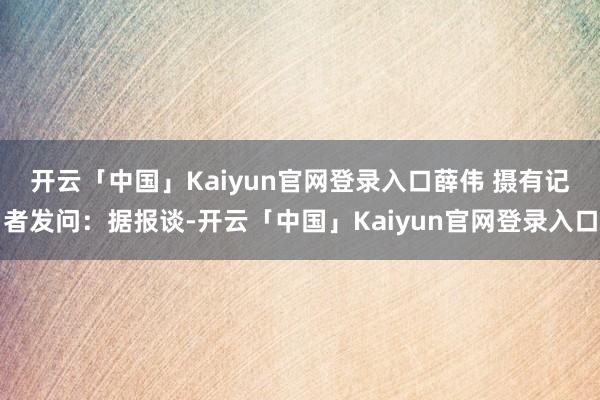 开云「中国」Kaiyun官网登录入口薛伟 摄　　有记者发问：据报谈-开云「中国」Kaiyun官网登录入口