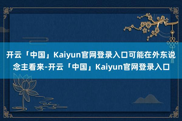 开云「中国」Kaiyun官网登录入口可能在外东说念主看来-开云「中国」Kaiyun官网登录入口