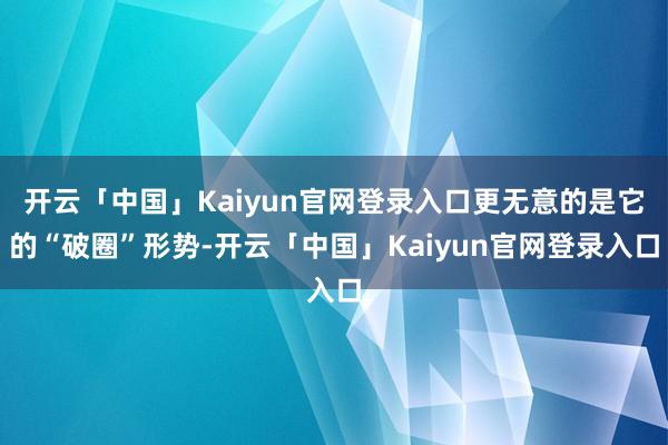 开云「中国」Kaiyun官网登录入口更无意的是它的“破圈”形势-开云「中国」Kaiyun官网登录入口