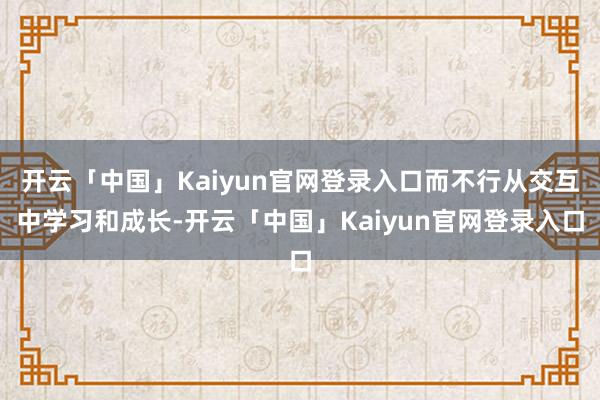 开云「中国」Kaiyun官网登录入口而不行从交互中学习和成长-开云「中国」Kaiyun官网登录入口