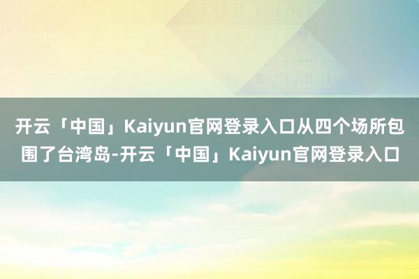 开云「中国」Kaiyun官网登录入口从四个场所包围了台湾岛-开云「中国」Kaiyun官网登录入口