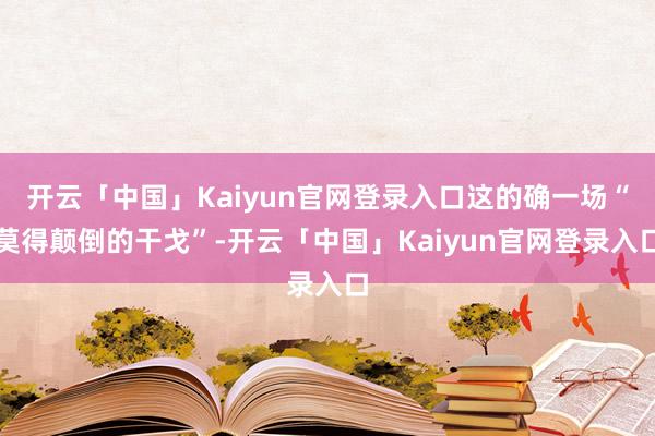 开云「中国」Kaiyun官网登录入口这的确一场“莫得颠倒的干戈”-开云「中国」Kaiyun官网登录入