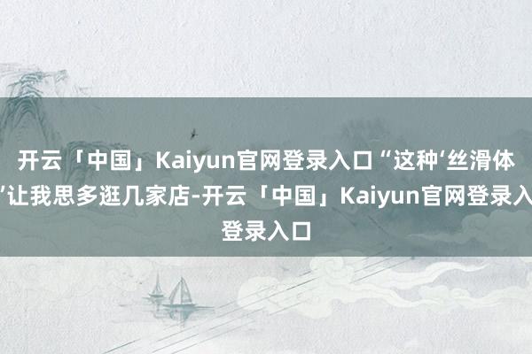 开云「中国」Kaiyun官网登录入口“这种‘丝滑体验’让我思多逛几家店-开云「中国」Kaiyun官网登录入口