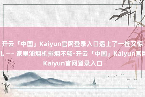 开云「中国」Kaiyun官网登录入口遇上了一桩又惊又奇的事儿 —— 家里油烟机排烟不畅-开云「中国」Kaiyun官网登录入口