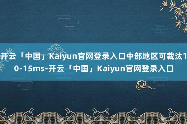 开云「中国」Kaiyun官网登录入口中部地区可裁汰10-15ms-开云「中国」Kaiyun官网登录入