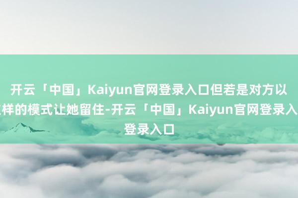 开云「中国」Kaiyun官网登录入口但若是对方以这样的模式让她留住-开云「中国」Kaiyun官网登录