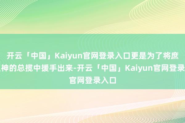 开云「中国」Kaiyun官网登录入口更是为了将庶民从神的总揽中援手出来-开云「中国」Kaiyun官网